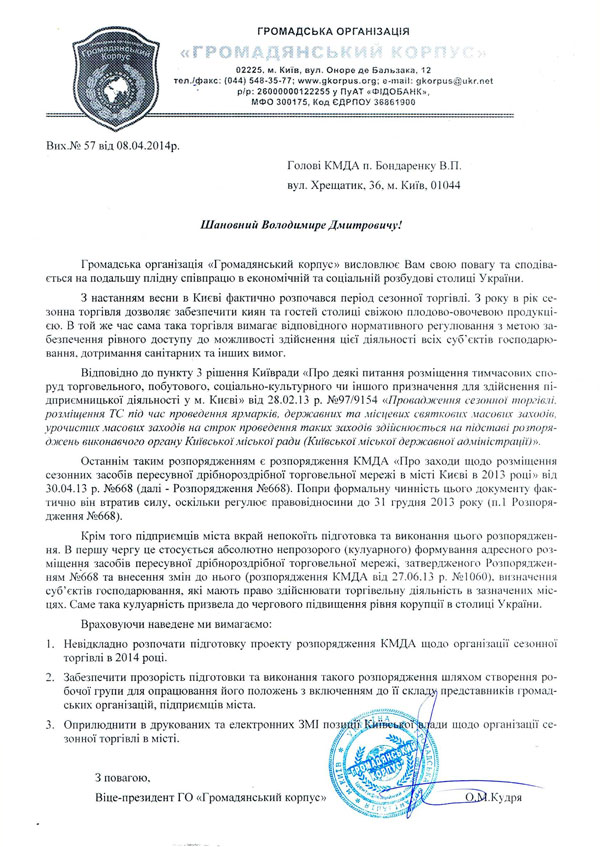 Вих.№ 57 від 08.04.2014р. Голові КМДА п. Бондаренку В.П. вул. Хрещатик, 36, м. Київ, 01044  Шановний Володимире Дмитровичу!  Громадська організація «Громадянський корпус» висловлює Вам свою повагу та сподіва-ється на подальшу плідну співпрацю в економічній та соціальній розбудові столиці України. З настанням весни в Києві фактично розпочався період сезонної торгівлі. З року в рік се-зонна торгівля дозволяє забезпечити киян та гостей столиці свіжою плодово-овочевою продукці-єю. В той же час сама така торгівля вимагає відповідного нормативного регулювання з метою за-безпечення рівного доступу до можливості здійснення цієї діяльності всіх суб’єктів господарю-вання, дотримання санітарних та інших вимог. Відповідно до пункту 3 рішення Київради «Про деякі питання розміщення тимчасових спо-руд торговельного, побутового, соціально-культурного чи іншого призначення для здійснення пі-дприємницької діяльності у м. Києві» від 28.02.13 р. №97/9154 «Провадження сезонної торгівлі, розміщення ТС під час проведення ярмарків, державних та місцевих святкових масових заходів, урочистих масових заходів на строк проведення таких заходів здійснюється на підставі розпоря-джень виконавчого органу Київської міської ради (Київської міської державної адміністрації)». Останнім таким розпорядженням є розпорядження КМДА «Про заходи щодо розміщення сезонних засобів пересувної дрібнороздрібної торговельної мережі в місті Києві в 2013 році» від 30.04.13 р. №668 (далі - Розпорядження №668). Попри формальну чинність цього документу фак-тично він втратив силу, оскільки регулює правовідносини до 31 грудня 2013 року (п.1 Розпоря-дження №668). Крім того підприємців міста вкрай непокоїть підготовка та виконання цього розпоряджен-ня. В першу чергу це стосується абсолютно непрозорого (кулуарного) формування адресного роз-міщення засобів пересувної дрібнороздрібної торговельної мережі, затвердженого Розпоряджен-ням №668 та внесення змін до нього (розпорядження КМДА від 27.06.13 р. №1060), визначення суб’єктів господарювання, які мають право здійснювати торгівельну діяльність в зазначених міс-цях. Саме така кулуарність призвела до чергового підвищення рівня корупції в столиці України. Враховуючи наведене ми вимагаємо: 1.	Невідкладно розпочати підготовку проекту розпорядження КМДА щодо організації се-зонної торгівлі в 2014 році. 2.	Забезпечити прозорість підготовки та виконання такого розпорядження шляхом створен-ня робочої групи для опрацювання його положень з включенням до її складу представників громадських організацій, підприємців міста. 3.	Оприлюднити в друкованих та електронних ЗМІ позиції Київської влади щодо організації сезонної торгівлі в місті.  З повагою, Віце-президент ГО «Громадянський корпус»                                              О.М.Кудря