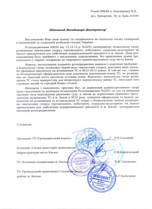 Голові КМДА п. Бондаренку В.Д. вул. Хрещатик, 36, м. Київ, 01044 Шановний Володимире Дмитровичу! Висловлюємо Вам свою повагу та сподіваємося на подальшу плідну співпрацю в економічній та соціальній розбудові столиці України. Розпорядженням КМДА від 13.12.13 р. №2251 затверджено «Комплексну схему розміщення тимчасових споруд торговельного, побутового, соціально-культурного чи іншого призначення для здійснення підприємницької діяльності в м. Києві». Дане розпорядження було прийнято з численними порушеннями, без врахування думки громадськості і, наразі, оскаржено до Окружного адміністративного суду міста Києва. Нажаль, застосування згаданого розпорядження виявило і додаткові проблеми – в Комплексну схему потрапило вкрай мало тимчасових споруд, власники яких легально оформили документи на розміщення ТС в 2012-2013 роках. В той же час, стрімко та безперешкодно оформлюються нові документи власниками нових ТС, не розміщених на території міста протягом останніх років. Фактично, комплексна схема розміщення ТС стала прикриттям для непрозорого перерозподілу ринку ТС, внаслідок чого страждає малий та середній бізнес столиці. Виходячи з наведеного, просимо Вас, до вирішення адміністративного спору щодо скасування та визнання незаконним Розпорядження №2251 по суті та набрання законної сили відповідним рішенням суду, а також до нормативно-правового врегулювання розміщення ТС в м. Києві в 2014 році, зупинити оформлення та видачу документів на розміщення та встановлення ТС згідно з «Комплексною схемою розміщення тимчасових споруд торговельного, побутового, соціально-культурного чи іншого призначення для здійснення підприємницької діяльності в м. Києві», затвердженою вказаним розпорядженням. З повагою, Президент ГО «Громадянський корпус» Р.В.Солодкий Асоціація «Спілка інвесторів транспортної інфраструктури міста Києва»  С.В.Корнієвський ГО «Асоціація підприємців м. Києва» В.В. Гапоненко ГО «Громадський правозахист Солом’янського району м.Києва»  А.Г.Алексанян