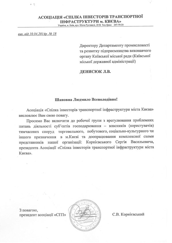 АСОЦІАЦІЯ «СПІЛКА ІНВЕСТОРІВ ТРАНСПОРТНОЇ  ІНФРАСТРУКТУРИ м. КИЄВА»  Україна, м. Київ, вул. Шота Руставелі, 20 В. Тел./факс: 247-79-30  вих..від 10.04.2014р. № 18                                                  Директору Департаменту промисловості та розвитку підприємництва виконавчого органу Київської міської ради (Київської міської державної адміністрації)  ДЕНИСЮК Л.В.  Шановна Людмило Всеволодівно!      Асоціація «Спілка інвесторів транспортної інфраструктури міста Києва»   висловлює Вам свою повагу.  Просимо Вас включити до робочої групи з врегулювання проблемних питань діяльності суб’єктів господарювання – власників (користувачів) тимчасових споруд торговельного, побутового,соціально-культурногочи іншого призначення в м. Києві та доопрацювання комплексної схеми представників нашої організації: Корнієвського Сергія Васильовича, президента Асоціації «Спілка інвесторів транспортної інфраструктури міста Києва».                                                                  З повагою,  президент асоціації «СІТІ»                  С.В. Корнієвський 