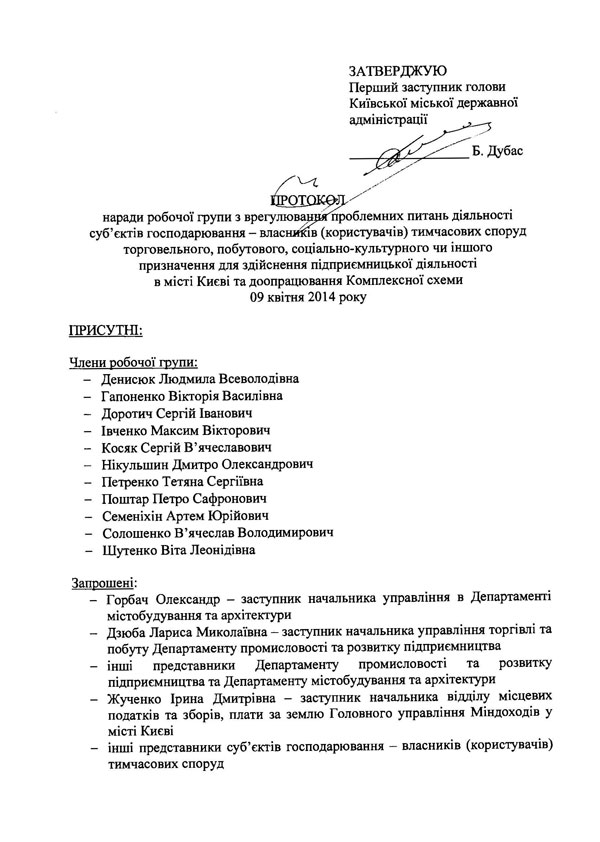 ЗАТВЕРДЖУЮ Перший заступник голови Київської міської державної адміністрації Б. Дубас Протокол наради робочої групи з врегулювання проблемних питань діяльності суб’єктів господарювання - власників (користувачів) тимчасових споруд торговельного, побутового, соціально-культурного чи іншого призначення для здійснення підприємницької діяльності в місті Києві та доопрацювання Комплексної схеми 09 квітня 2014 року ПРИСУТНІ: Члени робочої групи: -	Денисюк Людмила Всеволодівна -	Гапоненко Вікторія Василівна -	Доротич Сергій Іванович -	Івченко Максим Вікторович -	Косяк Сергій В’ячеславович -	Нікульшин Дмитро Олександрович -	Петренко Тетяна Сергіївна -	Поштар Петро Сафронович -	Семеніхін Артем Юрійович -	Солошенко В’ячеслав Володимирович -	Шутенко Віта Леонідівна Запрошені: -	Горбач Олександр - заступник начальника управління в Департаменті містобудування та архітектури -	Дзюба Лариса Миколаївна - заступник начальника управління торгівлі та побуту Департаменту промисловості та розвитку підприємництва -	інші представники Департаменту промисловості та розвитку підприємництва та Департаменту містобудування та архітектури -	Жученко Ірина Дмитрівна - заступник начальника відділу місцевих податків та зборів, плати за землю Головного управління Міндоходів у місті Києві -	інші представники суб’єктів господарювання - власників (користувачів) тимчасових споруд   ПОРЯДОК ДЕННИЙ: 1. Розгляд пропозицій виконавчого органу Київської міської ради (Київської міської державної адміністрації) та представників суб’єктів господарювання - власників (користувачів) тимчасових споруд торговельного, побутового, соціально-культурного чи іншого призначення для здійснення підприємницької діяльності в місті Києві щодо шляхів вирішення проблемних питань підприємницької діяльності в тимчасових спорудах торговельного, побутового, соціально-культурного чи іншого призначення для здійснення підприємницької діяльності в місті Києві. СЛУХАЛИ: 1. Денисюк Л.В., Гапоненко В.В., Доротича С.І., Івченко MB., Нікульшина Д.О., Поштара П.С., Семеніхіна А.Ю., Солошенко В.В., Горбача О., Жученко І.Д. та інших. ВИРІШИЛИ: 1.	Включити до складу робочої групи з врегулювання проблемних питань діяльності суб’єктів господарювання - власників (користувачів) тимчасових споруд торговельного, побутового, соціально-культурного чи іншого призначення для здійснення підприємницької діяльності в місті Києві та доопрацювання Комплексної схеми наступних осіб: -	Кудрю Олександра Миколайовича - віце-президента громадської організації «Громадянський корпус»; -	Сегеду Станіслава Юрійовича - районного представника громадської організації «Громадянський корпус»; -	Криворота Миколу Дмитровича - голову громадської організації «Комітет порятунку бізнесу». 2.	Підтримати прийняття розпорядження виконавчого органу Київської міської ради (Київської міської державної адміністрації) щодо втрати чинності розпоряджень виконавчого органу Київської міської ради (Київської міської державної адміністрації*) від ЗО грудня 2013 року № 2354 «Про утворення комісії з розгляду заяв про можливість розміщення тимчасових споруд торговельного, побутового, соціально-культурного чи іншого призначення для здійснення підприємницької діяльності на території м. Києва» та від 06 лютого 2014 року № 147 «Про внесення змін до розпорядження виконавчого органу Київської міської ради (Київської міської державної адміністрації) від 30 грудня 2013 року № 2354 «Про утворення комісії з розгляду заяв про можливість розміщення тимчасових споруд торговельного, побутового, соціально-культурного чи іншого призначення для здійснення підприємницької діяльності на території м. Києва».   3.	Внести до проекту розпорядження виконавчого органу Київської міської ради (Київської міської державної адміністрації) «Про призупинення дії розпорядження виконавчого органу Київської міської ради (Київської міської державної адміністрації) від 13 грудня 2013 року № 2251 «Про затвердження Комплексної схеми розміщення тимчасових споруд торговельного, побутового, соціально-культурного чи іншого призначення для здійснення підприємницької діяльності в м. Києві» такі зміни: -	у пункті 1 проекту розпорядження слова «до затвердження у встановленому порядку змін до Комплексної схеми» замінити словами «до затвердження у встановленому порядку змін і доповнень до Комплексної схеми». 4.	Просити Головне управління Міндоходів у місті Києві надати на наступне засідання робочої групи роз’яснення щодо: -	можливості сплати власниками (користувачами) тимчасових споруд торговельного, побутового, соціально-культурного чи іншого призначення для здійснення підприємницької діяльності місцевого податку (земельного податку) у вигляді плати за користування земельними ділянками, на яких розміщено тимчасові споруди торговельного, побутового, соціально-культурного чи іншого призначення для здійснення підприємницької діяльності, на підставі укладених раніше договорів оренди земельних ділянок (строк дії яких не подовжено у встановленому порядку), виданих раніше паспортів прив’язки тимчасових споруд та отриманих в 2012-2013 роках довідок про функціональне призначення тимчасових споруд (в результаті сплати в 2012-2013 роках пайової участі (внеску) в утриманні об’єктів благоустрою міста Києва); -	можливості щомісячної сплати 10 % зазначеного вище місцевого податку (земельного податку) до бюджету міста Києва. 5.	Провести наступне засідання робочої групи 15.04.2014.