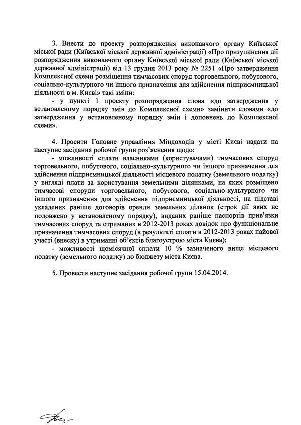 ЗАТВЕРДЖУЮ Перший заступник голови Київської міської державної адміністрації Б. Дубас Протокол наради робочої групи з врегулювання проблемних питань діяльності суб’єктів господарювання - власників (користувачів) тимчасових споруд торговельного, побутового, соціально-культурного чи іншого призначення для здійснення підприємницької діяльності в місті Києві та доопрацювання Комплексної схеми 09 квітня 2014 року ПРИСУТНІ: Члени робочої групи: -	Денисюк Людмила Всеволодівна -	Гапоненко Вікторія Василівна -	Доротич Сергій Іванович -	Івченко Максим Вікторович -	Косяк Сергій В’ячеславович -	Нікульшин Дмитро Олександрович -	Петренко Тетяна Сергіївна -	Поштар Петро Сафронович -	Семеніхін Артем Юрійович -	Солошенко В’ячеслав Володимирович -	Шутенко Віта Леонідівна Запрошені: -	Горбач Олександр - заступник начальника управління в Департаменті містобудування та архітектури -	Дзюба Лариса Миколаївна - заступник начальника управління торгівлі та побуту Департаменту промисловості та розвитку підприємництва -	інші представники Департаменту промисловості та розвитку підприємництва та Департаменту містобудування та архітектури -	Жученко Ірина Дмитрівна - заступник начальника відділу місцевих податків та зборів, плати за землю Головного управління Міндоходів у місті Києві -	інші представники суб’єктів господарювання - власників (користувачів) тимчасових споруд   ПОРЯДОК ДЕННИЙ: 1. Розгляд пропозицій виконавчого органу Київської міської ради (Київської міської державної адміністрації) та представників суб’єктів господарювання - власників (користувачів) тимчасових споруд торговельного, побутового, соціально-культурного чи іншого призначення для здійснення підприємницької діяльності в місті Києві щодо шляхів вирішення проблемних питань підприємницької діяльності в тимчасових спорудах торговельного, побутового, соціально-культурного чи іншого призначення для здійснення підприємницької діяльності в місті Києві. СЛУХАЛИ: 1. Денисюк Л.В., Гапоненко В.В., Доротича С.І., Івченко MB., Нікульшина Д.О., Поштара П.С., Семеніхіна А.Ю., Солошенко В.В., Горбача О., Жученко І.Д. та інших. ВИРІШИЛИ: 1.	Включити до складу робочої групи з врегулювання проблемних питань діяльності суб’єктів господарювання - власників (користувачів) тимчасових споруд торговельного, побутового, соціально-культурного чи іншого призначення для здійснення підприємницької діяльності в місті Києві та доопрацювання Комплексної схеми наступних осіб: -	Кудрю Олександра Миколайовича - віце-президента громадської організації «Громадянський корпус»; -	Сегеду Станіслава Юрійовича - районного представника громадської організації «Громадянський корпус»; -	Криворота Миколу Дмитровича - голову громадської організації «Комітет порятунку бізнесу». 2.	Підтримати прийняття розпорядження виконавчого органу Київської міської ради (Київської міської державної адміністрації) щодо втрати чинності розпоряджень виконавчого органу Київської міської ради (Київської міської державної адміністрації*) від ЗО грудня 2013 року № 2354 «Про утворення комісії з розгляду заяв про можливість розміщення тимчасових споруд торговельного, побутового, соціально-культурного чи іншого призначення для здійснення підприємницької діяльності на території м. Києва» та від 06 лютого 2014 року № 147 «Про внесення змін до розпорядження виконавчого органу Київської міської ради (Київської міської державної адміністрації) від 30 грудня 2013 року № 2354 «Про утворення комісії з розгляду заяв про можливість розміщення тимчасових споруд торговельного, побутового, соціально-культурного чи іншого призначення для здійснення підприємницької діяльності на території м. Києва».   3.	Внести до проекту розпорядження виконавчого органу Київської міської ради (Київської міської державної адміністрації) «Про призупинення дії розпорядження виконавчого органу Київської міської ради (Київської міської державної адміністрації) від 13 грудня 2013 року № 2251 «Про затвердження Комплексної схеми розміщення тимчасових споруд торговельного, побутового, соціально-культурного чи іншого призначення для здійснення підприємницької діяльності в м. Києві» такі зміни: -	у пункті 1 проекту розпорядження слова «до затвердження у встановленому порядку змін до Комплексної схеми» замінити словами «до затвердження у встановленому порядку змін і доповнень до Комплексної схеми». 4.	Просити Головне управління Міндоходів у місті Києві надати на наступне засідання робочої групи роз’яснення щодо: -	можливості сплати власниками (користувачами) тимчасових споруд торговельного, побутового, соціально-культурного чи іншого призначення для здійснення підприємницької діяльності місцевого податку (земельного податку) у вигляді плати за користування земельними ділянками, на яких розміщено тимчасові споруди торговельного, побутового, соціально-культурного чи іншого призначення для здійснення підприємницької діяльності, на підставі укладених раніше договорів оренди земельних ділянок (строк дії яких не подовжено у встановленому порядку), виданих раніше паспортів прив’язки тимчасових споруд та отриманих в 2012-2013 роках довідок про функціональне призначення тимчасових споруд (в результаті сплати в 2012-2013 роках пайової участі (внеску) в утриманні об’єктів благоустрою міста Києва); -	можливості щомісячної сплати 10 % зазначеного вище місцевого податку (земельного податку) до бюджету міста Києва. 5.	Провести наступне засідання робочої групи 15.04.2014.