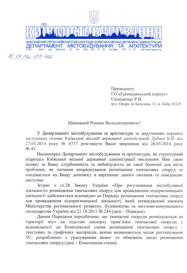 Президенту  ГО «Громадянський корпус» Солодкому Р.В.  вул. Оноре де Бальзака, 12, м. Київ, 02225 Шановний Романе Володимировичу!  У Департаменті містобудування та архітектури за дорученням першого заступника голови Київської міської державної адміністрації Дубаса Б.И. від 27.03.2014 року № 6757 розглянуто Ваше звернення від 26.03.2014 року №43.  Насамперед Департамент містобудування та архітектури, як структурний підрозділ Київської міської державної адміністрації висловлює Вам свою подяку за Вашу стурбованість та небайдужість до такої болючої для міста проблеми, як питання впорядкування розміщення тимчасових споруд та сподівається на Вашу допомогу в вирішенні даного питання та повідомляє наступне.  Згідно з ст.28 Закону України «Про регулювання містобудівної діяльності» розміщення тимчасових споруд для провадження підприємницької діяльності здійснюється відповідно до Порядку розміщення тимчасових споруд для провадження підприємницької діяльності, який затверджений наказом Міністерства регіонального розвитку, будівництва та житлово-комунального господарства України від 21.10.2011 № 244 (далі - Порядок).  Даним Порядком передбачено, що тимчасові споруди розміщуються на території міст на підставі паспорту прив’язки тимчасової споруди у відповідності до Комплексної схеми розміщення тимчасових споруд -текстових та графічних матеріалів, якими визначаються місця розташування ТС, розроблених з урахуванням вимог та обмежень щодо розміщення тимчасових споруд (далі - Комплексна схема).