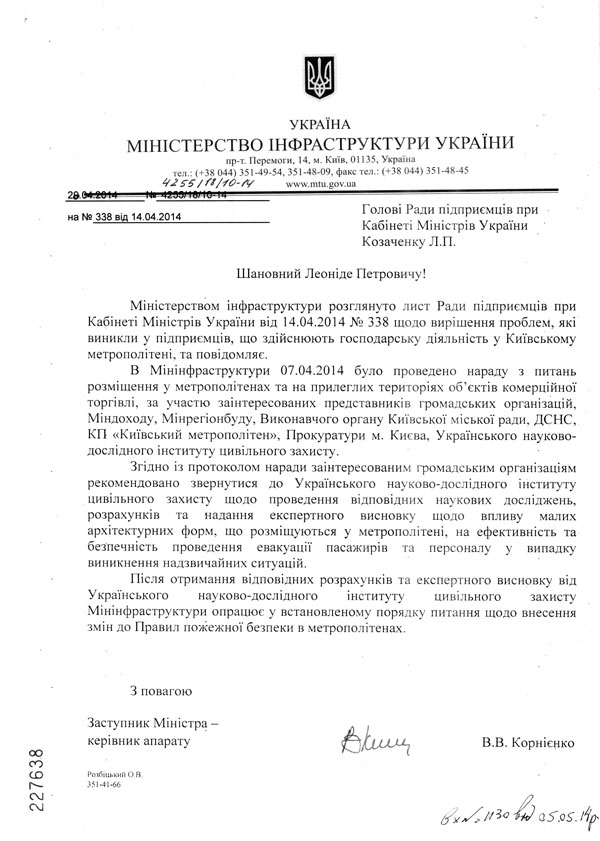 Шановний Леоніде Петровичу!  Міністерством інфраструктури розглянуто лист Ради підприємців при Кабінеті Міністрів України від 14.04.2014 № 338 щодо вирішення проблем, які виникли у підприємців, що здійснюють господарську діяльність у Київському метрополітені, та повідомляє.  В Мінінфраструктури 07.04.2014 було проведено нараду з питань розміщення у метрополітенах та на прилеглих територіях об’єктів комерційної торгівлі, за участю заінтересованих представників громадських організацій, Міндоходу, Мінрегіонбуду, Виконавчого органу Київської міської ради, ДСНС, КП «Київський метрополітен», Прокуратури м. Києва, Українського науково-дослідного інституту цивільного захисту.  Згідно із протоколом наради заінтересованим громадським організаціям рекомендовано звернутися до Українського науково-дослідного інституту цивільного захисту щодо проведення відповідних наукових досліджень, розрахунків та надання експертного висновку щодо впливу малих архітектурних форм, що розміщуються у метрополітені, на ефективність та безпечність проведення евакуації пасажирів та персоналу у випадку виникнення надзвичайних ситуацій.  Після отримання відповідних розрахунків та експертного висновку від Українського науково-дослідного інституту цивільного захисту Мінінфраструктури опрацює у встановленому порядку питання щодо внесення змін до Правил пожежної безпеки в метрополітенах. З повагою Заступник Міністра -керівник апарату В.В. Корнієнко