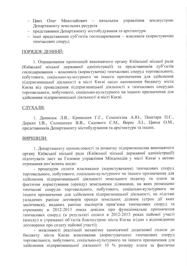 -	Цвях Олег Миколайович - начальник управління землеустрою  Департаменту земельних ресурсів  -	представники Департаменту містобудування та архітектури  -	інші представники суб’єктів господарювання — власників (користувачів)  тимчасових споруд  ПОРЯДОК ДЕННИЙ:  1. Опрацювання пропозицій виконавчого органу Київської міської ради (Київської міської державної адміністрації) та представників суб’єктів господарювання - власників (користувачів) тимчасових споруд торговельного, побутового, соціально-культурного чи іншого призначення для здійснення підприємницької діяльності в місті Києві щодо наповнення бюджету міста Києва від провадження підприємницької діяльності в тимчасових спорудах торговельного, побутового, соціально-культурного чи іншого призначення для здійснення підприємницької діяльності в місті Києві.  СЛУХАЛИ:  1. Денисюк Л.В., Кривошея Г.Г., Семеніхіна А.Ю., Поштара П.С., Деркач І.В., Солошенко В.В., Садового С.М., Верес Л.І., Цвяха О.М., представників Департаменту містобудування та архітектури та інших.  ВИРІШИЛИ:  1.	Департаменту промисловості та розвитку підприємництва виконавчого органу Київської міської ради (Київської міської державної адміністрації) підготувати лист на Головне управління Міндоходів у місті Києві з метою отримання роз’яснень щодо:  -	процедури сплати власниками (користувачами) тимчасових споруд торговельного, побутового, соціально-культурного чи іншого призначення для здійснення підприємницької діяльності земельного податку та плати за фактичне користування (оренду) земельними ділянками, на яких розміщено тимчасові споруди торговельного, побутового, соціально-культурного чи іншого призначення для здійснення підприємницької діяльності, на підставі укладених раніше договорів оренди земельних ділянок (строк дії яких закінчився), виданих раніше паспортів прив’язки тимчасових споруд та отриманих в 2012-2013 роках довідок про функціональне призначення тимчасових споруд (в результаті сплати в 2012-2013 роках пайової участі (внеску) в утриманні об’єктів благоустрою міста Києва згідно з відповідними договорами про сплату пайової участі);  -	можливості реалізації механізму щомісячної додаткової сплати до бюджету міста Києва власниками (користувачами) тимчасових споруд торговельного, побутового, соціально-культурного чи іншого призначення для здійснення підприємницької діяльності 10 % розміру плати за фактичне