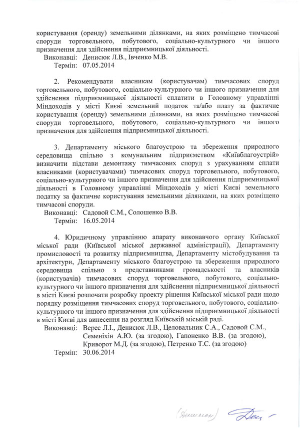 користування (оренду) земельними ділянками, на яких розміщено тимчасові споруди торговельного,	побутового,	соціально-культурного	чи	іншого  призначення для здійснення підприємницької діяльності.  Виконавці: Денисюк Л.В., Івченко М.В.  Термін: 07.05.2014  2.	Рекомендувати	власникам (користувачам) тимчасових	споруд  торговельного, побутового, соціально-культурного чи іншого призначення для здійснення підприємницької діяльності сплатити в Головному управлінні Міндоходів у місті Києві земельний податок та/або плату за фактичне користування (оренду) земельними ділянками, на яких розміщено тимчасові споруди торговельного,	побутового,	соціально-культурного	чи	іншого  призначення для здійснення підприємницької діяльності.  3.	Департаменту міського благоустрою та збереження природного середовища спільно з комунальним підприємством «Київблагоустрій» визначити підстави демонтажу тимчасових споруд з урахуванням сплати власниками (користувачами) тимчасових споруд торговельного, побутового, соціально-культурного чи іншого призначення для здійснення підприємницької діяльності в Головному управлінні Міндоходів у місті Києві земельного податку за фактичне користування земельними ділянками, на яких розміщено тимчасові споруди.  Виконавці: Садовой С.М., Солошенко В.В.  Термін: 16.05.2014  4.	Юридичному управлінню апарату виконавчого органу Київської міської ради (Київської міської державної адміністрації), Департаменту промисловості та розвитку підприємництва, Департаменту містобудування та архітектури, Департаменту міського благоустрою та збереження природного середовища спільно з представниками громадськості та власників (користувачів) тимчасових споруд торговельного, побутового, соціально-культурного чи іншого призначення для здійснення підприємницької діяльності в місті Києві розпочати розробку проекту рішення Київської міської ради щодо порядку розміщення тимчасових споруд торговельного, побутового, соціально-культурного чи іншого призначення для здійснення підприємницької діяльності в місті Києві для винесення на розгляд Київській міській раді.  Виконавці: Верес Л.І., Денисюк Л.В., Целовальник С.А., Садовой С.М., Семеніхін А.Ю. (за згодою), Гапоненко В.В. (за згодою), Криворот М.Д. (за згодою), Петренко Т.С. (за згодою)  Термін: 30.06.2014