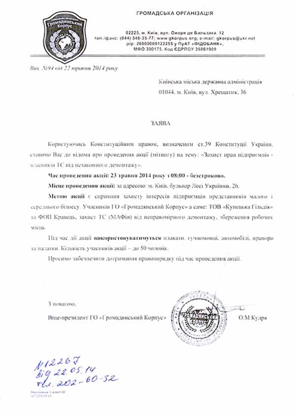 Вих. №94 від 22 травня 2014 року Київська міська державна адміністрація 01044, м. Київ, вул. Хрещатик, 36   ЗАЯВА  Користуючись Конституційним правом, визначеним ст.39 Конституції України, ставимо Вас до відома про проведення акції (мітингу) на тему: «Захист прав підприємців -власників ТС від незаконного демонтажу». Час проведення акції: 23 травня 2014 року з 08:00 - безстроково.  Місце проведення акції: за адресою: м. Київ, бульвар Лесі Українки, 26. Метою акції є сприяння захисту інтересів підприємців представників малого і середнього бізнесу. Учасників ГО «Громадянський Корпус» а саме: ТОВ «Купецька Гільдія» та ФОП Кравець, захист ТС (МАФів) від неправомірного демонтажу, збереження робочих місць. Під час дії акції використовуватимуться плакати, гучномовці, автомобілі, прапори та палатки. Кількість учасників акції – до 50 чоловік. Просимо забезпечити дотримання правопорядку під час проведення акції.      З повагою,  Віце-президент ГО «Громадянський Корпус»      	О.М.Кудря
