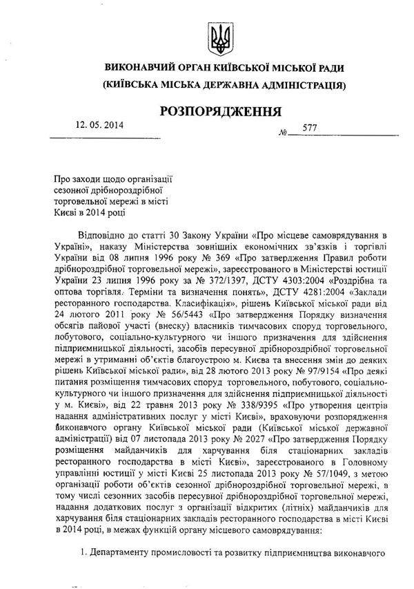 ВИКОНАВЧИЙ ОРГАН КИЇВСЬКОЇ МІСЬКОЇ РАДИ (КИЇВСЬКА МІСЬКА ДЕРЖАВНА АДМІНІСТРАЦІЯ) РОЗПОРЯДЖЕННЯ 12.05.2014	577  №_ Про заходи щодо організації сезонної дрібнороздрібної торговельної мережі в місті Києві в 2014 році  Відповідно до статті 30 Закону України «Про місцеве самоврядування в Україні», наказу Міністерства зовнішніх економічних зв’язків і торгівлі України від 08 липня 1996 року № 369 «Про затвердження Правил роботи дрібнороздрібної торговельної мережі», зареєстрованого в Міністерстві юстиції України 23 липня 1996 року за № 372/1397, ДСТУ 4303:2004 «Роздрібна та оптова торгівля.- Терміни та визначення понять», ДСТУ 4281:2004 «Заклади ресторанного господарства. Класифікація», рішень Київської міської ради від  24	лютого 2011 року № 56/5443 «Про затвердження Порядку визначення обсягів пайової участі (внеску) власників тимчасових споруд торговельного, побутового, соціально-культурного чи іншого призначення для здійснення підприємницької діяльності, засобів пересувної дрібнороздрібної торговельної мережі в утриманні об’єктів благоустрою м. Києва та внесення змін до деяких рішень Київської міської ради», від 28 лютого 2013 року № 97/9154 «Про деякі питання розміщення тимчасових споруд торговельного, побутового, соціально-культурного чи іншого призначення для здійснення підприємницької діяльності у м. Києві», від 22 травня 2013 року № 338/9395 «Про утворення центрів надання адміністративних послуг у місті Києві», враховуючи розпорядження виконавчого органу Київської міської ради (Київської міської державної адміністрації) від 07 листопада 2013 року № 2027 «Про затвердження Порядку розміщення майданчиків для харчування біля стаціонарних закладів ресторанного господарства в місті Києві», зареєстрованого в Головному управлінні юстиції у місті Києві 25 листопада 2013 року № 57/1049, з метою організації роботи об’єктів сезонної дрібнороздрібної торговельної мережі, в тому числі сезонних засобів пересувної дрібнороздрібної торговельної мережі, надання додаткових послуг з організації відкритих (літніх) майданчиків для харчування біля стаціонарних закладів ресторанного господарства в місті Києві в 2014 році, в межах функцій органу місцевого самоврядування:  1.	Департаменту промисловості та розвитку підприємництва виконавчого