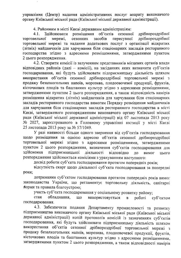 управління (Центр) надання адміністративних послуг апарату виконавчого органу Київської міської ради (Київської міської державної адміністрації).  4.	Районним в місті Києві державним адміністраціям:  4.1.	Здійснювати розміщення об’єктів сезонної дрібнороздрібної торговельної мережі, сезонних засобів пересувної дрібнороздрібної торговельної мережі та надання додаткових послуг з організації відкритих (літніх) майданчиків для харчування біля стаціонарних закладів ресторанного господарства згідно з адресними розміщеннями, затвердженими пунктом 2 цього розпорядження.  4.2.	Створити комісії із залученням представників місцевих органів влади відповідних районів (далі - комісії), на засіданнях яких визначити суб’єктів господарювання, які будуть здійснювати підприємницьку діяльність шляхом використання об’єктів сезонної дрібнороздрібної торговельної мережі з продажу безалкогольних напоїв, морозива, плодоовочевої продукції, фруктів, кісточкових плодів та баштанних культур згідно з адресними розміщеннями, затвердженими пунктом 2 цього розпорядження, а також відповідність намірів розміщення відкритих (літніх) майданчиків для харчування біля стаціонарних закладів ресторанного господарства вимогам Порядку розміщення майданчиків для харчування біля стаціонарних закладів ресторанного господарства в місті Києві, затвердженого розпорядженням виконавчого органу Київської міської ради (Київської міської державної адміністрації) від 07 листопада 2013 року № 2027, зареєстрованого в Головному управлінні юстиції у місті Києві 25 листопада 2013 року за № 57/1049.  У разі наявності більше одного звернення від суб’єктів господарювання щодо розміщення за однією адресою об’єктів сезонної дрібнороздрібної торговельної мережі згідно з адресними розміщеннями, затвердженими пунктом 2 цього розпорядження, визначення суб’єктів господарювання для здійснення підприємницької діяльності відповідно до вимог цього розпорядження здійснюється комісіями з урахуванням наступного:  досвід роботи суб’єкта господарювання протягом попередніх років;  відсутність скарг щодо діяльності суб’єкта господарювання за попередні  роки;  дотримання суб’єктом господарювання протягом попередніх років вимог законодавства України, що регламентує торговельну діяльність, санітарні йорми та правила благоустрою;  участь суб’єкта господарювання у соціальному розвитку району;  стан обладнання, що використовується в роботі суб’єктом господарювання.  4.3.	Забезпечити подання Департаменту промисловості та розвитку підприємництва виконавчого органу Київської міської ради (Київської міської державної адміністрації) копій протоколів комісій із зазначенням суб’єктів господарювання, які будуть здійснювати підприємницьку діяльність шляхом використання об’єктів сезонної дрібнороздрібної торговельної мережі з продажу безалкогольних напоїв, морозива, плодоовочевої продукції, фруктів, кісточкових плодів та баштанних культур згідно з адресними розміщеннями, затвердженими пунктом 2 цього розпорядження, а також відповідності намірів