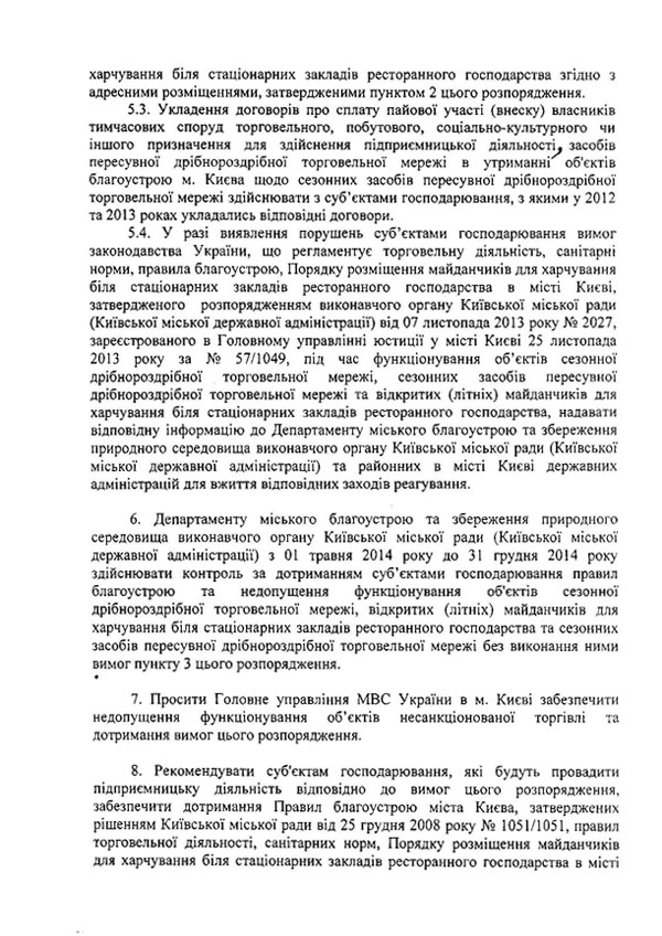 харчування біля стаціонарних закладів ресторанного господарства згідно з адресними розміщеннями, затвердженими пунктом 2 цього розпорядження.  5.3.	Укладення договорів про сплату пайової участі (внеску) власників тимчасових споруд торговельного, побутового, соціально-культурного чи іншого призначення для здійснення підприємницької діяльності^ засобів пересувної дрібнороздрібної торговельної мережі в утриманні об'єктів благоустрою м. Києва щодо сезонних засобів пересувної дрібнороздрібної торговельної мережі здійснювати з суб’єктами господарювання, з якими у 2012 та 2013 роках укладались відповідні договори.  5.4.	У разі виявлення порушень суб’єктами господарювання вимог законодавства України, що регламентує торговельну діяльність, санітарні норми, правила благоустрою, Порядку розміщення майданчиків для харчування біля стаціонарних закладів ресторанного господарства в місті Києві, затвердженого розпорядженням виконавчого органу Київської міської ради {Київської міської державної адміністрації) від 07 листопада 2013 року № 2027, зареєстрованого в Головному управлінні юстиції у місті Києві 25 листопада 2013 року за № 57/1049, під час функціонування об’єктів сезонної дрібнороздрібної торговельної мережі, сезонних засобів пересувної дрібнороздрібної торговельної мережі та відкритих (літніх) майданчиків для харчування біля стаціонарних закладів ресторанного господарства, надавати відповідну інформацію до Департаменту міського благоустрою та збереження природного середовища виконавчого органу Київської міської ради (Київської міської державної адміністрації) та районних в місті Києві державних адміністрацій для вжиття відповідних заходів реагування.  6.	Департаменту міського благоустрою та збереження природного середовища виконавчого органу Київської міської ради (Київської міської державної адміністрації) з 01 травня 2014 року до 31 грудня 2014 року здійснювати контроль за дотриманням суб’єктами господарювання правил благоустрою та недопущення функціонування об'єктів сезонної дрібнороздрібної торговельної мережі, відкритих (літніх) майданчиків для харчування біля стаціонарних закладів ресторанного господарства та сезонних засобів пересувної дрібнороздрібної торговельної мережі без виконання ними вимог пункту 3 цього розпорядження.  7.	Просити Головне управління МВС України в м. Києві забезпечити недопущення функціонування об’єктів несанкціонованої торгівлі та дотримання вимог цього розпорядження.  8.	Рекомендувати суб'єктам господарювання, які будуть провадити підприємницьку діяльність відповідно до вимог цього розпорядження, забезпечити дотримання Правил благоустрою міста Києва, затверджених рішенням Київської міської ради від 25 грудня 2008 року № 1051/1051, правил торговельної діяльності, санітарних норм, Порядку розміщення майданчиків для харчування біля стаціонарних закладів ресторанного господарства в місті