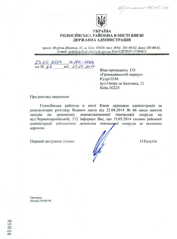 Віце-президенту ГО «Громадянський корпус» Кудрі О.М.  вул.Оноре де Бальзака, 12 Київ, 02225 Про розгляд звернення  Голосіївська районна в місті	Києві	державна адміністрація за  результатами	розгляду Вашого листа	від 22.04.2014 № 66	щодо вжиття  заходів по	демонтажу нововстановленої	тимчасової	споруди на  вул.Червоноармійській, 132 інформує Вас, що 15.05.2014 силами районної адміністрації	забезпечено демонта	ої споруди	за вказаною адресою. Перший заступник голови О.Калугін Григораш Негода 259-85-9