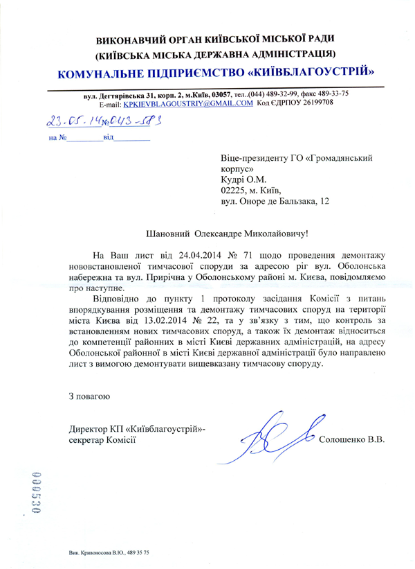 Віце-президенту ГО «Громадянський корпус»  Кудрі О.М.  02225, м. Київ,  вул. Оноре де Бальзака, 12 Шановний Олександре Миколайовичу! На Ваш лист від 24.04.2014 № 71 щодо проведення демонтажу нововстановленої тимчасової споруди за адресою ріг вул. Оболонська набережна та вул. Прирічна у Оболонському районі м. Києва, повідомляємо про наступне.  Відповідно до пункту 1 протоколу засідання Комісії з питань впорядкування розміщення та демонтажу тимчасових споруд на території міста Києва від 13.02.2014 № 22, та у зв’язку з тим, що контроль за встановленням нових тимчасових споруд, а також їх демонтаж відноситься до компетенції районних в місті Києві державних адміністрацій, на адресу Оболонської районної в місті Києві державної адміністрації було направлено лист з вимогою демонтувати вищевказану тимчасову споруду.  З повагою Директор КП «Київблагоустрій»-  секретар Комісії	олошенко	В.В. Солошенко В.В Вик. Кривоносова В.Ю., 489 35 75