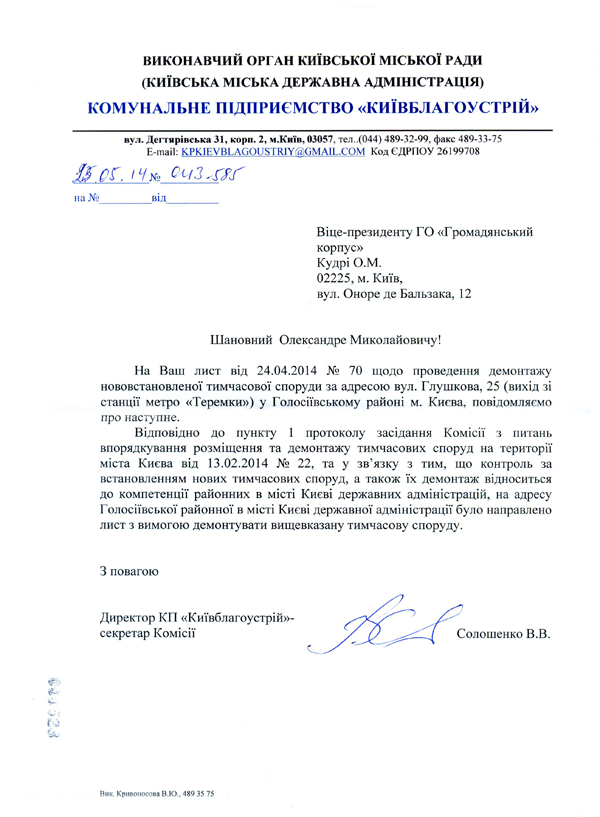 Віце-президенту ГО «Громадянський корпус»  Кудрі О.М.  02225, м. Київ,  вул. Оноре де Бальзака, 12 Шановний Олександре Миколайовичу! На Ваш лист від 24.04.2014 № 70 щодо проведення демонтажу нововстановленої тимчасової споруди за адресою вул. Глушкова, 25 (вихід зі станції метро «Теремки») у Голосіївському районі м. Києва, повідомляємо про наступне.  Відповідно до пункту 1 протоколу засідання Комісії з питань впорядкування розміщення та демонтажу тимчасових споруд на території міста Києва від 13.02.2014 № 22, та у зв’язку з тим, що контроль за встановленням нових тимчасових споруд, а також їх демонтаж відноситься до компетенції районних в місті Києві державних адміністрацій, на адресу Голосіївської районної в місті Києві державної адміністрації було направлено лист з вимогою демонтувати вищевказану тимчасову споруду.  З повагою Директор КП «Київблагоустрій»-секретар Комісії Солошенко В.В. Вик. Кривоносова В.Ю., 489 35 75