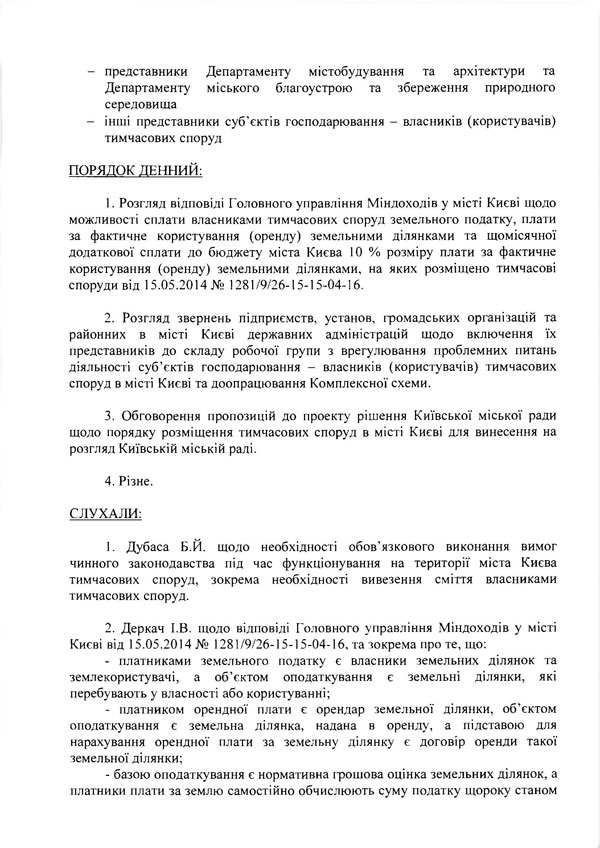 -	представники Департаменту містобудування та архітектури та  Департаменту міського благоустрою та збереження природного  середовища  -	інші представники суб’єктів господарювання - власників (користувачів)  тимчасових споруд  ПОРЯДОК ДЕННИЙ:  1.	Розгляд відповіді Головного управління Міндоходів у місті Києві щодо можливості сплати власниками тимчасових споруд земельного податку, плати за фактичне користування (оренду) земельними ділянками та щомісячної додаткової сплати до бюджету міста Києва 10 % розміру плати за фактичне користування (оренду) земельними ділянками, на яких розміщено тимчасові споруди від 15.05.2014 № 1281/9/26-15-15-04-16.  2.	Розгляд звернень підприємств, установ, громадських організацій та районних в місті Києві державних адміністрацій щодо включення їх представників до складу робочої групи з врегулювання проблемних питань діяльності суб’єктів господарювання - власників (користувачів) тимчасових споруд в місті Києві та доопрацювання Комплексної схеми.  3.	Обговорення пропозицій до проекту рішення Київської міської ради щодо порядку розміщення тимчасових споруд в місті Києві для винесення на розгляд Київській міській раді.  4.	Різне.  СЛУХАЛИ:  1.	Дубаса Б.И. щодо необхідності обов’язкового виконання вимог чинного законодавства під час функціонування на території міста Києва тимчасових споруд, зокрема необхідності вивезення сміття власниками тимчасових споруд.  2.	Деркач І.В. щодо відповіді Головного управління Міндоходів у місті Києві від 15.05.2014 № 1281 /9/26-15-15-04-16, та зокрема про те, що:  -	платниками земельного податку є власники земельних ділянок та землекористувачі, а об’єктом оподаткування є земельні ділянки, які перебувають у власності або користуванні;  -	платником орендної плати є орендар земельної ділянки, об’єктом оподаткування є земельна ділянка, надана в оренду, а підставою для нарахування орендної плати за земельну ділянку є договір оренди такої земельної ділянки;  -	базою оподаткування є нормативна грошова оцінка земельних ділянок, а платники плати за землю самостійно обчислюють суму податку щороку станом