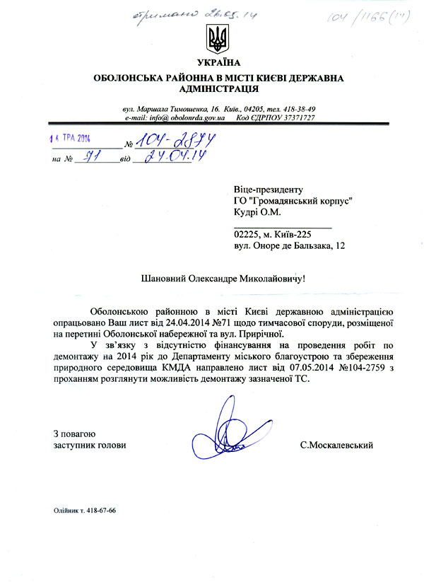 Віце-президенту ГО "Громадянський корпус" Кудрі О.М. 02225, м. Київ-225 вул. Оноре де Бальзака, 12 Шановний Олександре Миколайовичу! Оболонською районною в місті Києві державною адміністрацією опрацьовано Ваш лист від 24.04.2014 №71 щодо тимчасової споруди, розміщеної на перетині Оболонської набережної та вул. Прирічної.  У зв’язку з відсутністю фінансування на проведення робіт по демонтажу на 2014 рік до Департаменту міського благоустрою та збереження природного середовища КМДА направлено лист від 07.05.2014 №104-2759 з проханням розглянути можливість демонтажу зазначеної ТС. З повагою  заступник голови	(	С.Москалевський Олійник т. 418-67-66