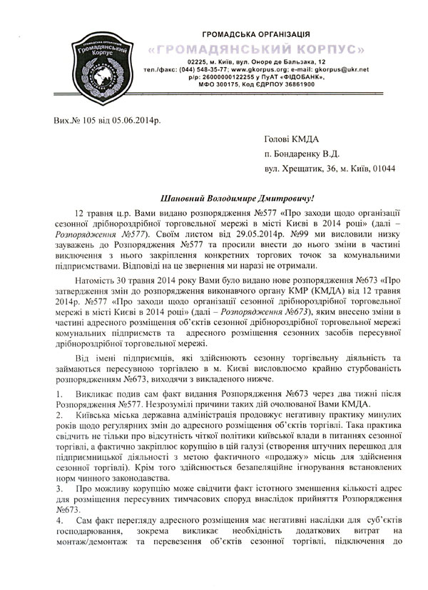 Вих.№ 105 від 05.06.2014р. Голові КМДА  п. Бондаренку В.Д. вул. Хрещатик, 36, м. Київ, 01044  Шановний Володимире Дмитровичу! 12 травня ц.р. Вами видано розпорядження №577 «Про заходи щодо організації сезонної дрібнороздрібної торговельної мережі в місті Києві в 2014 році» (далі – Розпорядження №577). Своїм листом від 29.05.2014р. №99 ми висловили низку зауважень до Розпорядження №577 та просили внести до нього зміни в частині виключення з нього закріплення конкретних торгових точок за комунальними підприємствами. Відповіді на це звернення ми наразі не отримали. Натомість 30 травня 2014 року Вами було видано нове розпорядження №673 «Про затвердження змін до розпорядження виконавчого органу КМР (КМДА) від 12 травня 2014р. №577 «Про заходи щодо організації сезонної дрібнороздрібної торговельної мережі в місті Києві в 2014 році» (далі – Розпорядження №673), яким внесено зміни в частині адресного розміщення об’єктів сезонної дрібнороздрібної торговельної мережі комунальних підприємств та  адресного розміщення сезонних засобів пересувної дрібнороздрібної торговельної мережі. Від імені підприємців, які здійснюють сезонну торгівельну діяльність та займаються пересувною торгівлею в м. Києві висловлюємо крайню стурбованість розпорядженням №673, виходячи з викладеного нижче. 1.	Викликає подив сам факт видання Розпорядження №673 через два тижні після   Розпорядження №577. Незрозумілі причини таких дій очолюваної Вами КМДА. 2.	Київська міська державна адміністрація продовжує негативну практику минулих років щодо регулярних змін до адресного розміщення об’єктів торгівлі. Така практика свідчить не тільки про відсутність чіткої політики київської влади в питаннях сезонної торгівлі, а фактично закріплює корупцію в цій галузі (створення штучних перешкод для підприємницької діяльності з метою фактичного «продажу» місць для здійснення сезонної торгівлі). Крім того здійснюється безапеляційне ігнорування встановлених норм чинного законодавства. 3.	Про можливу корупцію може свідчити факт істотного зменшення кількості адрес для розміщення пересувних тимчасових споруд внаслідок прийняття Розпорядження №673. 4.	Сам факт перегляду адресного розміщення має негативні наслідки для  суб’єктів господарювання, зокрема викликає необхідність додаткових витрат на монтаж/демонтаж та перевезення об’єктів сезонної торгівлі, підключення до 