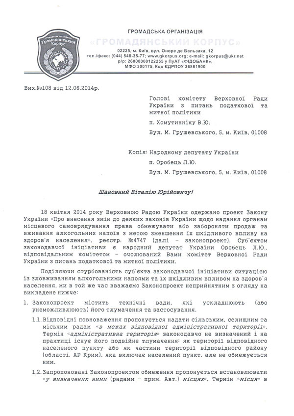 Вих.№108 від 12.06.2014р. Голові комітету Верховної Ради України з питань податкової та митної політики  п. Хомутинніку В.Ю. Вул. М. Грушевського, 5, м. Київ, 01008  Копія: Народному депутату України  п. Оробець Л.Ю. Вул. М. Грушевського, 5, м. Київ, 01008  Шановний Віталію Юрійовичу!  18 квітня 2014 року Верховною Радою України одержано проект Закону України «Про внесення змін до деяких законів України щодо надання органам місцевого самоврядування права обмежувати або забороняти продаж та вживання алкогольних напоїв з метою зменшення їх шкідливого впливу на здоров'я населення», реєстр. №4747 (далі – законопроект). Суб’єктом законодавчої ініціативи є народний депутат України Оробець Л.Ю.,  відповідальним комітетом – очолюваний Вами комітет Верховної Ради України з питань податкової та митної політики. Поділяючи стурбованість суб’єкта законодавчої ініціативи ситуацією із зловживанням алкогольними напоями та їх шкідливим впливом на здоров’я населення, ми в той же час вважаємо Законопроект неприйнятним з огляду на викладене нижче: 1.	Законопроект містить технічні вади, які ускладнюють (або унеможливлюють) його тлумачення та застосування. 1.1.	Відповідні повноваження пропонується надати сільським, селищним та міським радам «в межах відповідної адміністративної території». Термін «адміністративна територія» законодавчо не визначений і на практиці існує його подвійне тлумачення: як території 