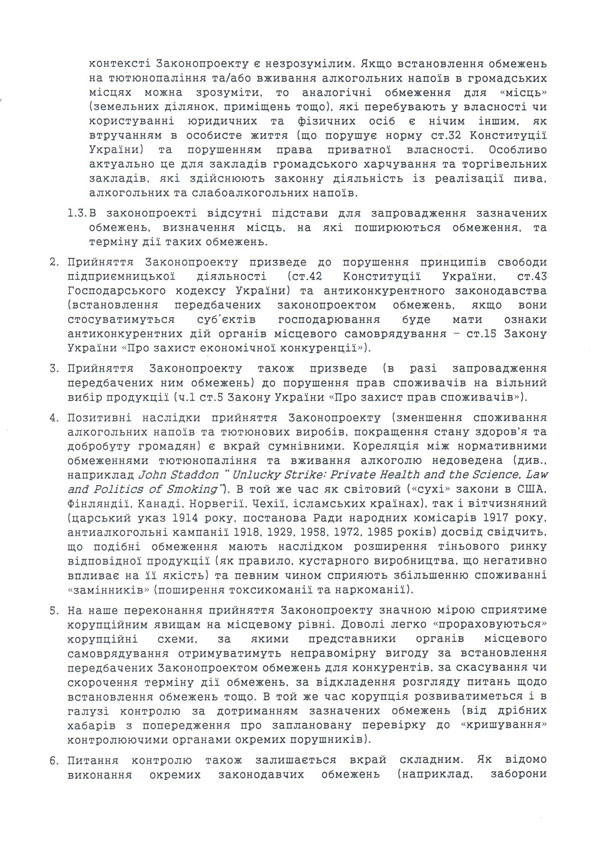 відповідного населеного пункту або як частини території відповідного району (області, АР Крим), яка включає населений пункт, але не обмежується ним. 1.2.	Запропоновані Законопроектом обмеження пропонується встановлювати «у визначених ними (радами – прим. Авт.) місцях». Термін «місця» в контексті Законопроекту є незрозумілим. Якщо встановлення обмежень на тютюнопаління та/або вживання алкогольних напоїв в громадських місцях можна зрозуміти, то аналогічні обмеження для «місць» (земельних ділянок, приміщень тощо), які перебувають у власності чи користуванні юридичних та фізичних осіб є нічим іншим, як втручанням в особисте життя (що порушує норму ст.32 Конституції України) та порушенням права приватної власності. Особливо актуально це для закладів громадського харчування та торгівельних закладів, які здійснюють законну діяльність із реалізації пива, алкогольних та слабоалкогольних напоїв. 1.3.	В законопроекті відсутні підстави для запровадження зазначених обмежень, визначення місць, на які поширюються обмеження, та терміну дії таких обмежень. 2.	Прийняття Законопроекту призведе до порушення принципів свободи підприємницької діяльності (ст.42 Конституції України, ст.43 Господарського кодексу України) та антиконкурентного законодавства (встановлення передбачених законопроектом обмежень, якщо вони стосуватимуться суб’єктів господарювання буде мати ознаки антиконкурентних дій органів місцевого самоврядування – ст.15 Закону України «Про захист економічної конкуренції»). 3.	Прийняття Законопроекту також призведе (в разі запровадження передбачених ним обмежень) до порушення прав споживачів на вільний вибір продукції (ч.1 ст.5 Закону України «Про захист прав споживачів»). 4.	Позитивні наслідки прийняття Законопроекту (зменшення споживання алкогольних напоїв та тютюнових виробів, покращення стану здоров'я та добробуту громадян) є вкрай сумнівними. Кореляція між нормативними обмеженнями тютюнопаління та вживання алкоголю недоведена (див., наприклад John Staddon “ Unlucky Strike: Private Health and the Science, Law and Politics of Smoking”). В той же час як світовий («сухі» закони в США, Фінляндії, Канаді, Норвегії, Чехії, ісламських країнах), так і вітчизняний (царський указ 1914 року, постанова Ради народних комісарів 1917 року, антиалкогольні кампанії 1918, 1929, 1958, 1972, 1985 років) досвід свідчить, що подібні обмеження мають наслідком розширення тіньового ринку відповідної продукції (як правило, кустарного виробництва, що негативно впливає на її якість) та певним чином сприяють збільшенню споживанні «замінників» (поширення токсикоманії та наркоманії). 5.	На наше переконання прийняття Законопроекту значною мірою сприятиме корупційним явищам на місцевому рівні. Доволі легко «прораховуються» корупційні схеми, за якими 