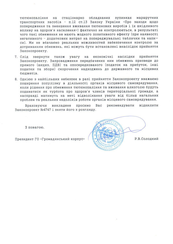 представники органів місцевого самоврядування отримуватимуть неправомірну вигоду за встановлення передбачених Законопроектом обмежень для конкурентів, за скасування чи скорочення терміну дії обмежень, за відкладення розгляду питань щодо встановлення обмежень тощо. В той же час корупція розвиватиметься і в галузі контролю за дотриманням зазначених обмежень (від дрібних хабарів з попередження про заплановану перевірку до «кришування» контролюючими органами окремих порушників). 6.	Питання контролю також залишається вкрай складним. Як відомо виконання окремих законодавчих обмежень (наприклад, заборони тютюнопаління на стаціонарно обладнаних зупинках маршрутних транспортних засобів – п.12 ст.13 Закону України «Про заходи щодо попередження та зменшення вживання тютюнових виробів і їх шкідливого впливу на здоров'я населення») фактично не контролюється, в результаті чого такі обмеження не мають жодного позитивного ефекту (при наявності негативного – додаткових витрат на попереджувальні таблички та написи). Ми не вбачаємо реальних можливостей забезпечення контролю за дотриманням обмежень, які можуть бути встановлені внаслідок прийняття Законопроекту. 7.	Слід звернути також увагу на економічні наслідки прийняття Законопроекту. Запровадження передбачених ним обмежень призведе до прямого (акциз, ПДВ) та опосередкованого (податок на прибуток, інші податки та збори) скорочення надходжень до державного та місцевих бюджетів. 8.	Однією з найбільших небезпек в разі прийняття Законопроекту вважаємо поширення популізму в діяльності органів місцевого самоврядування, коли рішення про обмеження тютюнопаління та вживання алкоголю будуть подаватися як турбота про здоров’я членів територіальної громади, а насправді матимуть на меті відволікання уваги від більш нагальних проблем та реальних недоліків роботи органів місцевого самоврядування. Враховуючи викладене просимо Вас рекомендувати відхилити Законопроект №4747 і зняти його з розгляду.   З повагою,  Президент ГО «Громадянський корпус»	Р.В.Солодкий