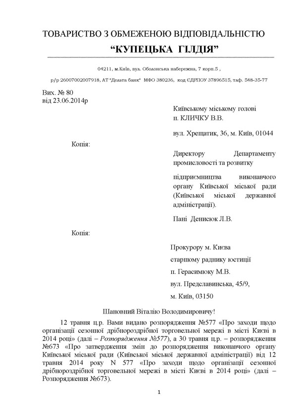 ТОВАРИСТВО З ОБМЕЖЕНОЮ ВІДПОВІДАЛЬНІСТЮ 	“КУПЕЦЬКА  ГІЛДІЯ”  04211, м.Київ, вул. Оболонська набережна, 7 корп.5 ,  р/р 26007002007918, АТ “Дельта банк“  МФО 380236,  код ЄДРПОУ 37896515, тлф. 548-35-77 Вих. № 80  від 23.06.2014р                                                                Київському міському голові п. КЛИЧКУ В.В. вул. Хрещатик, 36, м. Київ, 01044 Копія:            	                                         Директору Департаменту промисловості та розвитку  підприємництва виконавчого  органу Київської міської ради (Київської міської державної адміністрації). Пані  Денисюк Л.В. Копія:            	                                          Прокурору м. Києва  старшому раднику юстиції  п. Герасимюку М.В. вул. Предславинська, 45/9,  м. Київ, 03150 Шановний Віталію Володимировичу! 12 травня ц.р. Вами видано розпорядження №577 «Про заходи щодо організації сезонної дрібнороздрібної торговельної мережі в місті Києві в 2014 році» (далі – Розпорядження №577), а 30 травня ц.р. – розпорядження №673 «Про затвердження змін до розпорядження виконавчого органу Київської міської ради (Київської міської державної адміністрації) від 12 травня 2014 року N 577 «Про заходи щодо організації сезонної дрібнороздрібної торговельної мережі в місті Києві в 2014 році» (далі – Розпорядження №673).