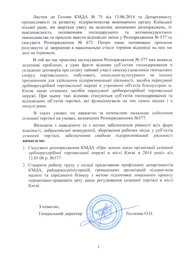 Листом до Голови КМДА № 75 від 13.06.2014 та Департаменту промисловості та розвитку підприємництва виконавчого органу Київської міської ради, ми звертали увагу на недоліки зазначених розпоряджень, їх невідповідність положенням господарського та антиконкурентного законодавства та просили внести відповідні зміни у Розпорядження № 577 та скасувати Розпорядження № 673. Попри наше мотивоване прохання розглянути ці звернення в максимально стислі терміни відповіді на них ми досі не отримали. В той же час практика застосування Розпорядження № 577 вже виявила додаткові проблеми, а саме факти відмови суб’єктам господарювання в укладенні договорів про сплату пайової участі (внеску) власників тимчасових споруд торговельного, побутового, соціально-культурного чи іншого призначення для здійснення підприємницької діяльності, засобів пересувної дрібнороздрібної торговельної мережі в утриманні об'єктів благоустрою м. Києва щодо сезонних засобів пересувної дрібнороздрібної торговельної мережі. При цьому такі відмови стосуються суб’єктів господарювання та відповідних об’єктів торгівлі, які функціонували на тих самих місцях і в минулі роки. В таких умовах ми вважаємо за неможливе подальше здійснення сезонної торгівлі на умовах, визначених Розпорядженням №577. Виходячи з наведеного та з метою забезпечення рівності всіх форм власності, добросовісної конкуренції, збереження робочих місць у суб’єктів сезонної торгівлі, забезпечення свободи підприємницької діяльності вимагаємо: 1.	Скасувати розпорядження КМДА «Про заходи щодо організації сезонної дрібнороздрібної торговельної мережі в місті Києві в 2014 році» від 12.05.06 р. №577. 2.	Створити робочу групу у складі представник профільних департаментів КМДА, райдержадміністрацій, громадських організацій підприємців малого та середнього бізнесу з метою підготовки локального проекту нормативно-правового акту щодо регулювання сезонної торгівлі в місті Києві.   З повагою, Генеральний директор 				Тесленко О.О.