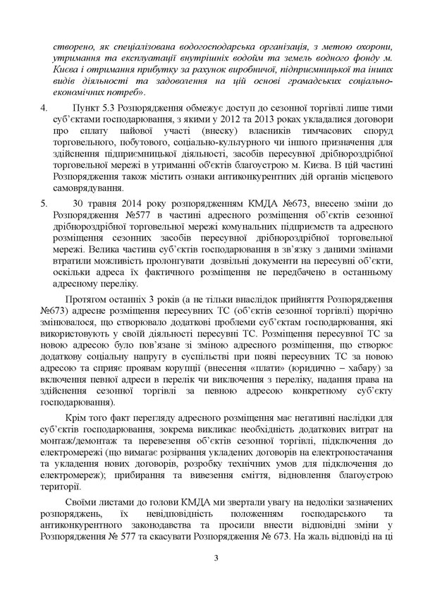 створено, як спеціалізована водогосподарська організація, з метою охорони, утримання та експлуатації внутрішніх водойм та земель водного фонду м. Києва і отримання прибутку за рахунок виробничої, підприємницької та інших видів діяльності та задоволення на цій основі громадських соціально-економічних потреб». 4.	Пункт 5.3 Розпорядження обмежує доступ до сезонної торгівлі лише тими суб’єктами господарювання, з якими у 2012 та 2013 роках укладалися договори про сплату пайової участі (внеску) власників тимчасових споруд торговельного, побутового, соціально-культурного чи іншого призначення для здійснення підприємницької діяльності, засобів пересувної дрібнороздрібної торговельної мережі в утриманні об'єктів благоустрою м. Києва. В цій частині Розпорядження також містить ознаки антиконкурентних дій органів місцевого самоврядування. 5.	30 травня 2014 року розпорядженням КМДА №673, внесено зміни до Розпорядження №577 в частині адресного розміщення об’єктів сезонної дрібнороздрібної торговельної мережі комунальних підприємств та адресного розміщення сезонних засобів пересувної дрібнороздрібної торговельної мережі. Велика частина суб’єктів господарювання в зв’язку з даними змінами втратили можливість пролонгувати  дозвільні документи на пересувні об’єкти, оскільки адреса їх фактичного розміщення не передбачено в останньому адресному переліку. Протягом останніх 3 років (а не тільки внаслідок прийняття Розпорядження №673) адресне розміщення пересувних ТС (об’єктів сезонної торгівлі) щорічно змінювалося, що створювало додаткові проблеми суб’єктам господарювання, які використовують у своїй діяльності пересувні ТС. Розміщення пересувної ТС за новою адресою було пов’язане зі зміною адресного розміщення, що створює додаткову соціальну напругу в суспільстві при появі пересувних ТС за новою адресою та сприяє проявам корупції (внесення «плати» (юридично – хабару) за включення певної адреси в перелік чи виключення з переліку, надання права на здійснення сезонної торгівлі за певною адресою конкретному суб’єкту господарювання). Крім того факт перегляду адресного розміщення має негативні наслідки для суб’єктів господарювання, зокрема викликає необхідність додаткових витрат на монтаж/демонтаж та перевезення об’єктів сезонної торгівлі, підключення до електромережі (що вимагає розірвання укладених договорів на електропостачання та укладення нових договорів, розробку технічних умов для підключення до електромереж); прибирання та вивезення сміття, відновлення благоустрою території. Своїми листами до голови КМДА ми звертали увагу на недоліки зазначених розпоряджень, їх невідповідність положенням господарського та антиконкурентного законодавства та просили внести відповідні зміни у Розпорядження № 577 та скасувати Розпорядження № 673. На жаль відповіді на ці 