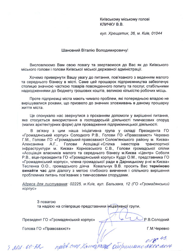Київському міському голові КЛИЧКУ В.В. вул. Хрещатик, 36, м. Київ, 01044  Шановний Віталію Володимировичу!  Висловлюємо Вам свою повагу та звертаємося до Вас як до Київського міського голови і голови Київської міської державної адміністрації. Хочемо привернути Вашу увагу до питання, пов'язаного з веденням малого та середнього бізнесу в місті. Саме цей прошарок підприємництва забезпечує столицю значною часткою товарів повсякденного попиту та послуг, стабільними надходженнями до бюджету грошових коштів, великою кількістю робочих місць.  Проте підприємці міста мають чимало проблем, які попередньою владою не вирішувалися роками, що призвело до значних зловживань в даному прошарку життя міста.  Це спонукало нас звернутися з проханням допомоги у вирішенні питання, яке стосується використання в господарській діяльності тимчасових споруд (малих архітектурних форм) для провадження підприємницької діяльності. 	В зв’язку з цим наша ініціативна група у складі Президента ГО «Громадянський корпус» Солодкого Р.В., Голови ГО «Правозахист» Черевко Г.М., Голови ГО «Громадський правозахист Солом'янського району м. Києва» Алексаняна А.Г., Голови Асоціації «Спілка інвесторів транспортної інфраструктури м. Києва» Корнієвського С.В., Голови громадської спілки «Асоціація власників малого та середнього бізнесу м.Києва «Центр» Соболя Р.В., віце-президента ГО «Громадянський корпус» Кудрі О.М., представника ГО «Громадянський корпус», члена громадської ради в Дарницькому р-ні м.Києва» Тесленка О.О., громадського діяча  Ковальчук В.В. просить Вас терміново винайти час для діалогу з метою глибокого вивчення і спільного вирішення проблемних питань пов’язаних з тимчасовими спорудами.    З повагою  та надією на співпрацю представники ініціативної групи,   Президент ГО «Громадянський корпус»                                             Р.В.Солодкий  Голова ГО «Правозахист»                                                                      Г.М.Черевко   Голова ГО «Громадський правозахист Солом'янського району м. Києва»                                                      А.Г.Алексанян