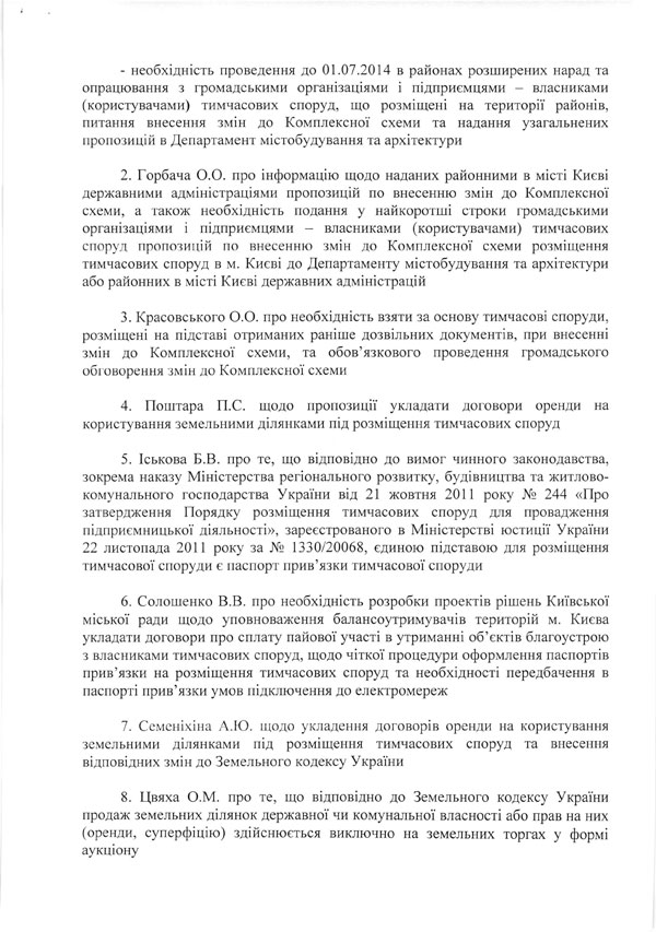 -	необхідність проведення до 01.07.2014 в районах розширених нарад та опрацювання з громадськими організаціями і підприємцями - власниками (користувачами) тимчасових споруд, що розміщені на території районів, питання внесення змін до Комплексної схеми та надання узагальнених пропозицій в Департамент містобудування та архітектури  2.	Горбача О.О. про інформацію щодо наданих районними в місті Києві державними адміністраціями пропозицій по внесенню змін до Комплексної схеми, а також необхідність подання у найкоротші строки громадськими організаціями і підприємцями - власниками (користувачами) тимчасових споруд пропозицій по внесенню змін до Комплексної схеми розміщення тимчасових споруд в м. Києві до Департаменту містобудування та архітектури або районних в місті Києві державних адміністрацій  3.	Красовського О.О. про необхідність взяти за основу тимчасові споруди, розміщені на підставі отриманих раніше дозвільних документів, при внесенні змін до Комплексної схеми, та обов’язкового проведення громадського обговорення змін до Комплексної схеми  4.	Поштара П.С. щодо пропозиції укладати договори оренди на користування земельними ділянками під розміщення тимчасових споруд  5.	Іськова Б.В. про те, що відповідно до вимог чинного законодавства, зокрема наказу Міністерства регіонального розвитку, будівництва та житлово-комунального господарства України від 21 жовтня 2011 року № 244 «Про затвердження Порядку розміщення тимчасових споруд для провадження підприємницької діяльності», зареєстрованого в Міністерстві юстиції України 22 листопада 2011 року за № 1330/20068, єдиною підставою для розміщення тимчасової споруди є паспорт прив’язки тимчасової споруди  6.	Солошенко В.В. про необхідність розробки проектів рішень Київської міської ради щодо уповноваження балансоутримувачів територій м. Києва укладати договори про сплату пайової участі в утриманні об’єктів благоустрою з власниками тимчасових споруд, щодо чіткої процедури оформлення паспортів прив’язки на розміщення тимчасових споруд та необхідності передбачення в паспорті прив’язки умов підключення до електромереж  7.	Семеніхіна А.Ю. щодо укладення договорів оренди на користування земельними ділянками під розміщення тимчасових споруд та внесення відповідних змін до Земельного кодексу України  8.	Цвяха О.М. про те, що відповідно до Земельного кодексу України продаж земельних ділянок державної чи комунальної власності або прав на них (оренди, суперфіцію) здійснюється виключно на земельних торгах у формі аукціону