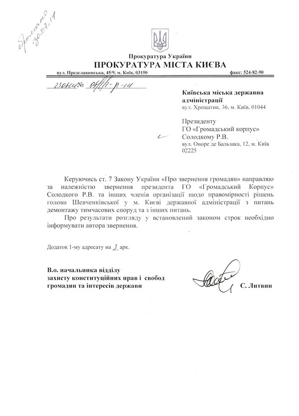 Прокуратура У країни  ПРОКУРАТУРА МІСТА КИЄВА в\л. Предела ви нська, 45/9, м. Київ, 03150 факс: 524-82-90 Київська міська державна адміністрації  вул. Хрещатик. 36, м. Київ. 01044 Президенту  ГО «Громадський корпус»  Солодкому Р.В.  вул. Оноре де Бальзака. 12. м. Київ  02225 Керуючись ст. 7 Закону України «Про звернення громадян» направляю за належністю звернення президента ГО «Громадський Корпус» Солодкого Р.В. та інших членів організації щодо правомірності рішень голови Шевченківської у м. Києві державної адміністрації з питань демонтажу тимчасових споруд та з інших питань.  Про результати розгляду у встановлений законом строк необхідно інформувати автора звернення. Додаток 1-му адресату на 3 арк. В.о. начальника відділу  захисту конституційних прав і свобод  громадян та інтересів держави С. Литвин