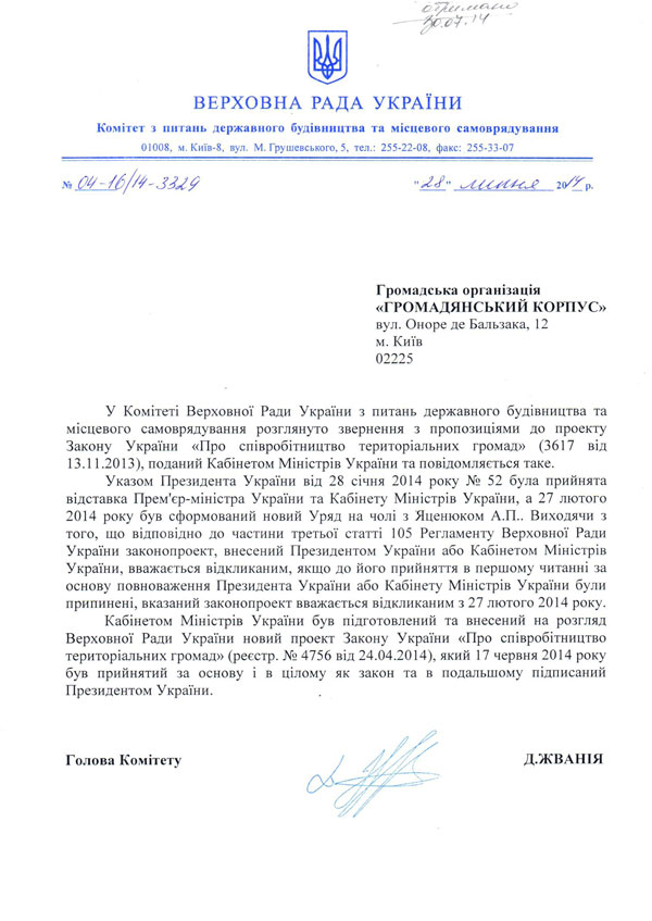 ВЕРХОВНА РАДА УКРАЇНИ  Комітет з питань державного будівництва та місцевого самоврядування  01008, м. Київ-8, вул. М. Грушевського, 5, тел.: 255-22-08, факс: 255-33-07 Громадська організація «ГРОМАДЯНСЬКИЙ КОРПУС»  вул. Оноре де Бальзака, 12 м. Київ 02225 У Комітеті Верховної Ради України з питань державного будівництва та місцевого самоврядування розглянуто звернення з пропозиціями до проекту Закону України «Про співробітництво територіальних громад» (3617 від 13.11.2013), поданий Кабінетом Міністрів України та повідомляється таке.  Указом Президента України від 28 січня 2014 року № 52 була прийнята відставка Прем'єр-міністра України та Кабінету Міністрів України, а 27 лютого 2014 року був сформований новий Уряд на чолі з Яценюком А.П.. Виходячи з того, що відповідно до частини третьої статті 105 Регламенту Верховної Ради України законопроект, внесений Президентом України або Кабінетом Міністрів України, вважається відкликаним, якщо до його прийняття в першому читанні за основу повноваження Президента України або Кабінету Міністрів України були припинені, вказаний законопроект вважається відкликаним з 27 лютого 2014 року.  Кабінетом Міністрів України був підготовлений та внесений на розгляд Верховної Ради України новий проект Закону України «Про співробітництво територіальних громад» (реєстр. № 4756 від 24.04.2014), який 17 червня 2014 року був прийнятий за основу і в цілому як закон та в подальшому підписаний Президентом України. Голова Комітету Д.ЖВАНІЯ