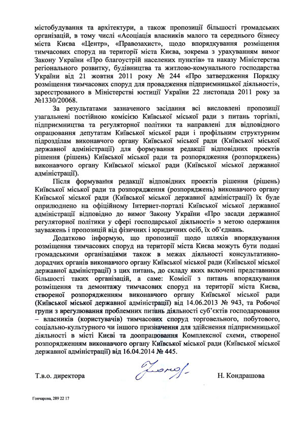 містобудування та архітектури, а також пропозиції більшості громадських організацій, в тому числі «Асоціація власників малого та середнього бізнесу міста Києва «Центр», «Правозахист», щодо впорядкування розміщення тимчасових споруд на території міста Києва, зокрема з урахуванням вимог Закону України «Про благоустрій населених пунктів» та наказу Міністерства регіонального розвитку, будівництва та житлово-комунального господарства України від 21 жовтня 2011 року № 244 «Про затвердження Порядку розміщення тимчасових споруд для провадження підприємницької діяльності», зареєстрованого в Міністерстві юстиції України 22 листопада 2011 року за №1330/20068.  За результатами зазначеного засідання всі висловлені пропозиції узагальнені постійною комісією Київської міської ради з питань торгівлі, підприємництва та регуляторної політики та направлені для відповідного опрацювання депутатам Київської міської ради і профільним структурним підрозділам виконавчого органу Київської міської ради (Київської міської державної адміністрації) для формування редакції відповідних проектів рішення (рішень) Київської міської ради та розпорядження (розпоряджень) виконавчого органу Київської міської ради (Київської міської державної адміністрації).  Після формування редакції відповідних проектів рішення (рішень) Київської міської ради та розпорядження (розпоряджень) виконавчого органу Київської міської ради (Київської міської державної адміністрації) їх буде оприлюднено на офіційному Інтернет-порталі Київської міської державної адміністрації відповідно до вимог Закону України «Про засади державної регуляторної політики у сфері господарської діяльності» з метою одержання зауважень і пропозицій від фізичних і юридичних осіб, їх об’єднань.  Додатково інформую, що пропозиції щодо шляхів впорядкування розміщення тимчасових споруд на території міста Києва можуть бути подані громадськими організаціями також в межах діяльності консультативно-дорадчих органів виконавчого органу Київської міської ради (Київської міської державної адміністрації) з цих питань, до складу яких включені представники більшості таких організацій, а саме: Комісії з питань впорядкування розміщення та демонтажу тимчасових споруд на території міста Києва, створеної розпорядженням виконавчого органу Київської міської ради (Київської міської державної адміністрації) від 14.06.2013 № 943, та Робочої групи з врегулювання проблемних питань діяльності суб’єктів господарювання - власників (користувачів) тимчасових споруд торговельного, побутового, соціально-культурного чи іншого призначення для здійснення підприємницької діяльності в місті Києві та доопрацювання Комплексної схеми, створеної розпорядженням виконавчого органу Київської міської ради (Київської міської державної адміністрації) від 16.04.2014 № 445. Т.в.о. директора Н. Кондрашова