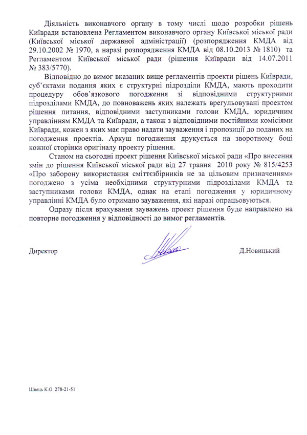Діяльність виконавчого органу в тому числі щодо розробки рішень Київради встановлена Регламентом виконавчого органу Київської міської ради (Київської міської державної адміністрації) (розпорядження КМДА від 29.10.2002 № 1970, а наразі розпорядження КМДА від 08.10.2013 № 1810) та Регламентом Київської міської ради (рішення Київради від 14.07.2011 № 383/5770).  Відповідно до вимог вказаних вище регламентів проекти рішень Київради, суб’єктами подання яких є структурні підрозділи КМДА, мають проходити процедуру обов’язкового погодження зі відповідними структурними підрозділами КМДА, до повноважень яких належать врегульовувані проектом рішення питання, відповідними заступниками голови КМДА, юридичним управлінням КМДА та Київради, а також з відповідними постійними комісіями Київради, кожен з яких має право надати зауваження і пропозиції до поданих на погодження проектів. Аркуш погодження друкується на зворотному боці кожної сторінки оригіналу проекту рішення.  Станом на сьогодні проект рішення Київської міської ради «Про внесення змін до рішення Київської міської ради від 27 травня 2010 року № 815/4253 «Про заборону використання сміттєзбірників не за цільовим призначенням» погоджено з усіма необхідними структурними підрозділами КМДА та заступниками голови КМДА, однак на етапі погодження у юридичному управлінні КМДА було отримано зауваження, які наразі опрацьовуються.  Одразу після врахування зауважень проект рішення буде направлено на повторне погодження у відповідності до вимог регламентів. Директор Д.Новицький Швець K.O. 278-21-51